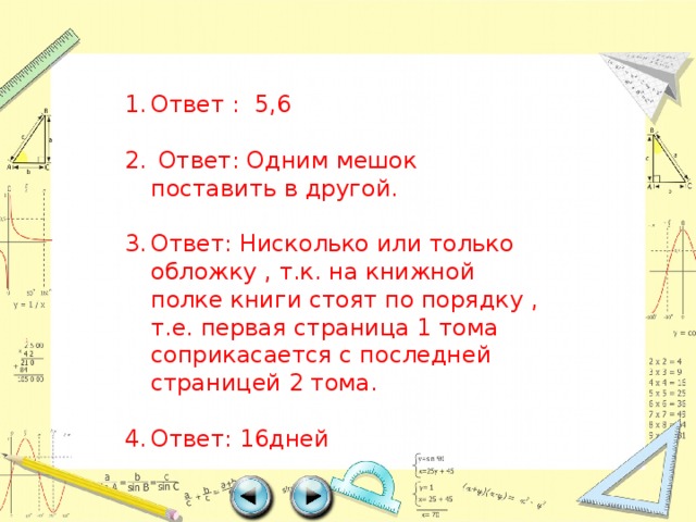 Ответ : 5,6  Ответ: Одним мешок поставить в другой. Ответ: Нисколько или только обложку , т.к. на книжной полке книги стоят по порядку , т.е. первая страница 1 тома соприкасается с последней страницей 2 тома. Ответ: 16дней 