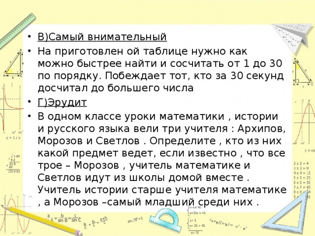 В)Самый внимательный На приготовлен ой таблице нужно как можно быстрее найти и сосчитать от 1 до 30 по порядку. Побеждает тот, кто за 30 секунд досчитал до большего числа Г)Эрудит В одном классе уроки математики , истории и русского языка вели три учителя : Архипов, Морозов и Светлов . Определите , кто из них какой предмет ведет, если известно , что все трое – Морозов , учитель математике и Светлов идут из школы домой вместе . Учитель истории старше учителя математике , а Морозов –самый младший среди них . 