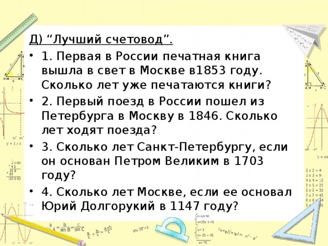 Д) “Лучший счетовод”. 1. Первая в России печатная книга вышла в свет в Москве в1853 году. Сколько лет уже печатаются книги? 2. Первый поезд в России пошел из Петербурга в Москву в 1846. Сколько лет ходят поезда? 3. Сколько лет Санкт-Петербургу, если он основан Петром Великим в 1703 году? 4. Сколько лет Москве, если ее основал Юрий Долгорукий в 1147 году? 