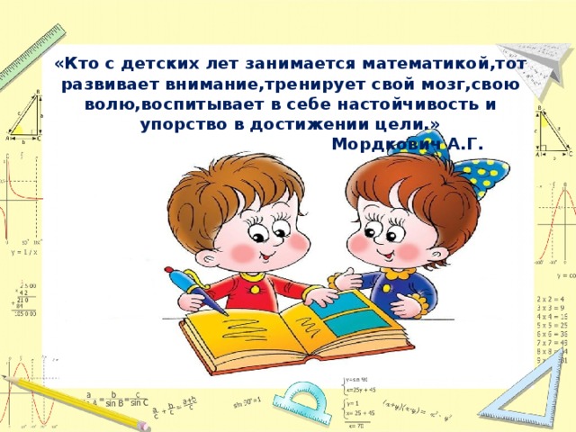 «Кто с детских лет занимается математикой,тот развивает внимание,тренирует свой мозг,свою волю,воспитывает в себе настойчивость и упорство в достижении цели.»  Мордкович А.Г. 