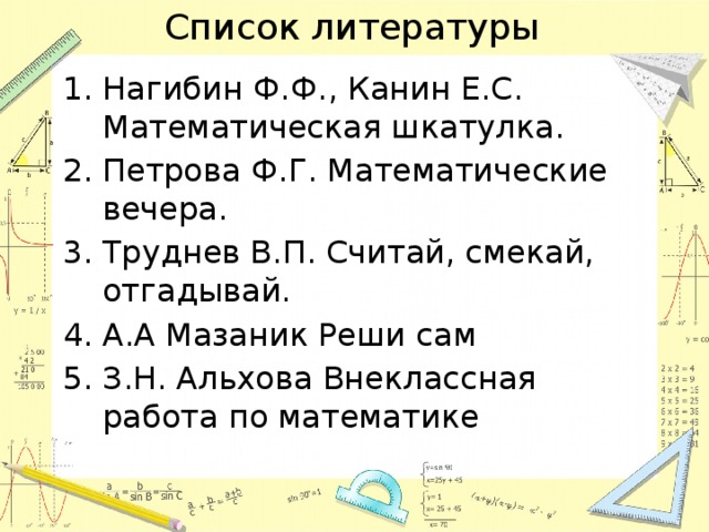 Список литературы Нагибин Ф.Ф., Канин Е.С. Математическая шкатулка. Петрова Ф.Г. Математические вечера. Труднев В.П. Считай, смекай, отгадывай. А.А Мазаник Реши сам З.Н. Альхова Внеклассная работа по математике 