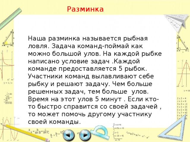 Разминка Наша разминка называется рыбная ловля. Задача команд-поймай как можно большой улов. На каждой рыбке написано условие задач .Каждой команде предоставляется 5 рыбок. Участники команд вылавливают себе рыбку и решают задачу. Чем больше решенных задач, тем больше улов. Время на этот улов 5 минут . Если кто-то быстро справится со своей задачей , то может помочь другому участнику своей команды. 