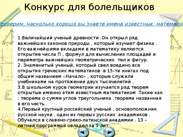 Конкурс для болельщиков Проверим, насколько хорошо вы знаете имена известных математиков 1.Величайший ученый древности .Он открыл ряд важнейших законов природы , который изучает физика . Его важнейшими вкладами в математику являются открытие числа П , формул для вычисления площадей и периметра важнейших геометрических тел и фигур. 2. Знаменитый ученый, который свел воедино все открытия греческих математиков в 15-ти книгах под общим названием «Начало» , которые служили учебниками на протяжении двух тысячелетий . 3.В школьном курсе геометрии изучается ряд теорем открытые именно этим известным математиком .Такие как : теорема о сумме углов треугольника ,теорема названная в его честь . 4.Первый крупный российский ученый , основоположник русской науки , один из первых русских академиков . Обучался в славяно-греко-латинской академии . 13 –летний программой овладел за 5 лет 