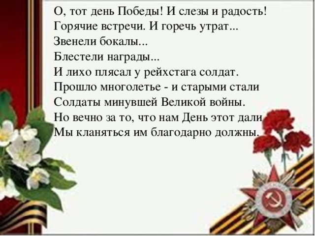 О, тот день Победы! И слезы и радость!  Горячие встречи. И горечь утрат...  Звенели бокалы...  Блестели награды...  И лихо плясал у рейхстага солдат.  Прошло многолетье - и старыми стали  Солдаты минувшей Великой войны.  Но вечно за то, что нам День этот дали  Мы кланяться им благодарно должны.   