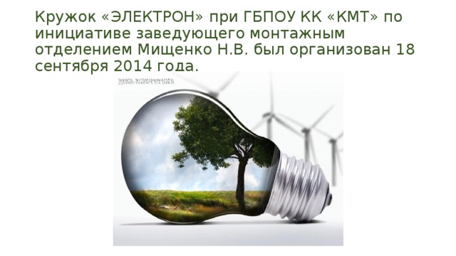Кружок «ЭЛЕКТРОН» при ГБПОУ КК «КМТ» по инициативе заведующего монтажным отделением Мищенко Н.В. был организован 18 сентября 2014 года. 