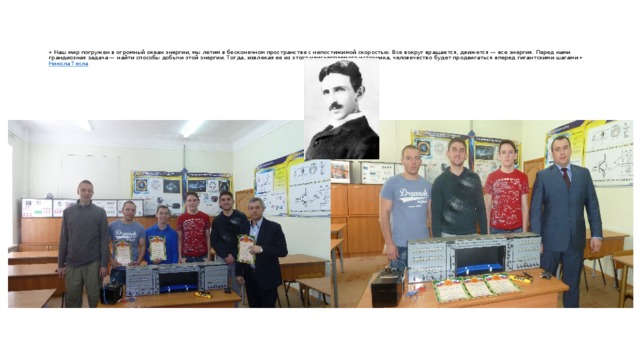 « Наш мир погружен в огромный океан энергии, мы летим в бесконечном пространстве с непостижимой скоростью. Все вокруг вращается, движется — все энергия. Перед нами грандиозная задача — найти способы добычи этой энергии. Тогда, извлекая ее из этого неисчерпаемого источника, человечество будет продвигаться вперед гигантскими шагами »  Никола Тесла    