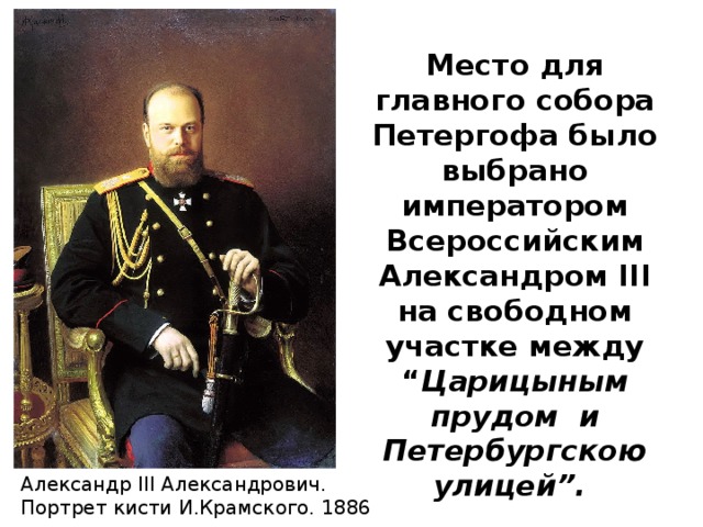 Место для главного собора Петергофа было выбрано императором Всероссийским Александром III на свободном участке между “ Царицыным прудом и Петербургскою улицей”. Александр III Александрович. Портрет кисти И.Крамского. 1886 
