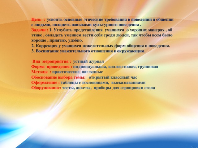 Цель : усвоить основные этические требования в поведении и общении с людьми, овладеть навыками культурного поведения .  Задачи :  1. Углубить представления учащихся о хороших манерах , об этике , овладеть умением вести себя среди людей, так чтобы всем было хорошо , приятно, удобно.  2. Коррекция у учащихся нежелательных форм общения и поведения.  3. Воспитание уважительного отношения к окружающим.   Вид мероприятия : устный журнал  Форма проведения : индивидуальная, коллективная, групповая  Методы : практические, наглядные  Обоснование выбора темы: открытый классный час  Оформление : таблицы с пословицами, высказываниями  Оборудование: тесты, анкеты, приборы для сервировки стола     