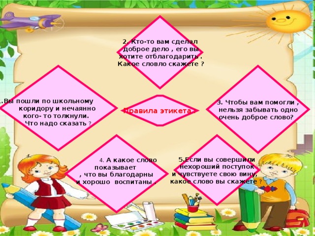 2. Кто-то вам сделал  доброе дело , его вы  хотите отблагодарить .  Какое словло скажете ? 3. Чтобы вам помогли ,   1.Вы пошли по школьному  нельзя забывать одно коридору и нечаянно  очень доброе слово? кого- то толкнули. Что надо сказать ? Правила этикета : 5.Если вы совершили  4. А какое слово показывает  нехороший поступок , что вы благодарны и чувствуете свою вину,  и хорошо воспитаны . какое слово вы скажете ?  