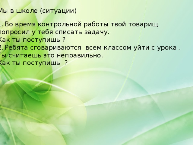 Мы в школе (ситуации) Во время контрольной работы твой товарищ попросил у тебя списать задачу. Как ты поступишь ? Ребята сговариваются всем классом уйти с урока . Ты считаешь это неправильно. Как ты поступишь ? 