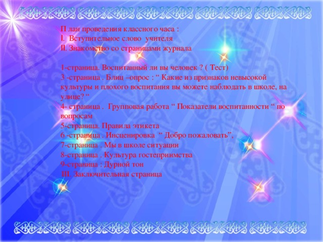 П лан проведения классного часа :  I . Вступительное слово учителя  II . Знакомство со страницами журнала   1-страница. Воспитанный ли вы человек ? ( Тест)  3 -страница . Блиц –опрос : “ Какие из признаков невысокой культуры и плохого воспитания вы можете наблюдать в школе, на улице? “  4- страница . Групповая работа “ Показатели воспитанности “ по вопросам 5-страница. Правила этикета  6 -страница . Инсценировка “ Добро пожаловать”,  7-страница . Мы в школе ситуации  8-страница . Культура гостеприимства  9-страница : Дурной тон        III. Заключительная страница 