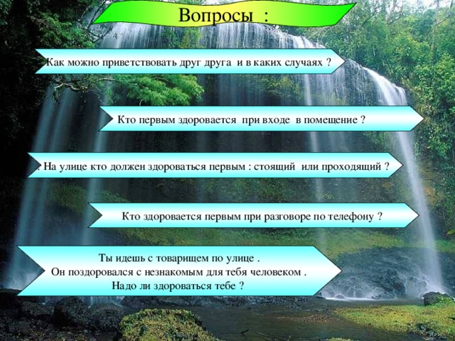 Вопросы : Как можно приветствовать друг друга и в каких случаях ? Кто первым здоровается при входе в помещение ? . На улице кто должен здороваться первым : стоящий или проходящий ? Кто здоровается первым при разговоре по телефону ? Ты идешь с товарищем по улице .  Он поздоровался с незнакомым для тебя человеком . Надо ли здороваться тебе ? 