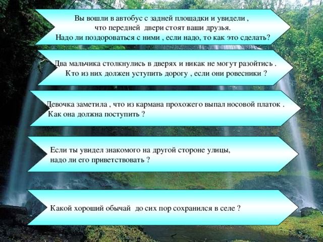 Вы вошли в автобус с задней площадки и увидели , что передней двери стоят ваши друзья.  Надо ли поздороваться с ними , если надо, то как это сделать? Два мальчика столкнулись в дверях и никак не могут разойтись .  Кто из них должен уступить дорогу , если они ровесники ? Девочка заметила , что из кармана прохожего выпал носовой платок .  Как она должна поступить ? Если ты увидел знакомого на другой стороне улицы, надо ли его приветствовать ? Какой хороший обычай до сих пор сохранился в селе ? 