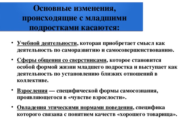 Основные изменения, происходящие с младшими подростками касаются: Учебной деятельности , которая приобретает смысл как деятельность по саморазвитию и самосовершенствованию. Сферы общения со сверстниками , которое становится особой формой жизни младшего подростка и выступает как деятельность по установлению близких отношений в коллективе. Взросления — специфической формы самосознания, проявляющегося в «чувстве взрослости». Овладения этическими нормами поведения , специфика которого связана с понятием качеств «хорошего товарища». 