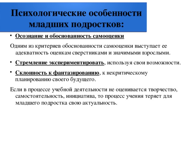 Психологические особенности младших подростков: Осознание и обоснованность самооценки Одним из критериев обоснованности самооценки выступает ее адекватность оценкам сверстниками и значимыми взрослыми. Стремление экспериментировать , используя свои возможности. Склонность к фантазированию , к некритическому планированию своего будущего. Если в процессе учебной деятельности не оценивается творчество, самостоятельность, инициатива, то процесс учения теряет для младшего подростка свою актуальность. 