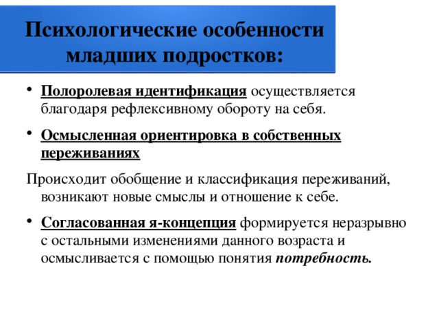 Психологические особенности младших подростков: Полоролевая идентификация  осуществляется благодаря рефлексивному обороту на себя. Осмысленная ориентировка в собственных переживаниях  Происходит обобщение и классификация переживаний, возникают новые смыслы и отношение к себе. Согласованная я-концепция  формируется неразрывно с остальными изменениями данного возраста и осмысливается с помощью понятия потребность. 