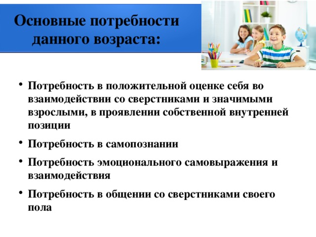 Основные потребности данного возраста: Потребность в положительной оценке себя во взаимодействии со сверстниками и значимыми взрослыми, в проявлении собственной внутренней позиции Потребность в самопознании Потребность эмоционального самовыражения и взаимодействия Потребность в общении со сверстниками своего пола 