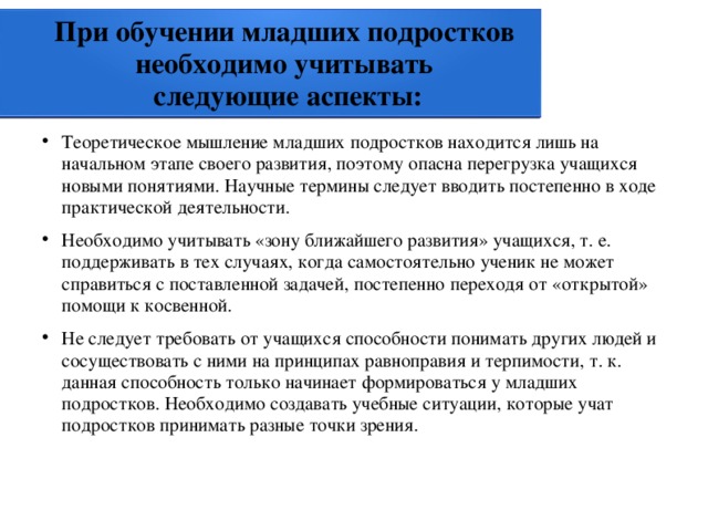 При обучении младших подростков  необходимо учитывать  следующие аспекты: Теоретическое мышление младших подростков находится лишь на начальном этапе своего развития, поэтому опасна перегрузка учащихся новыми понятиями. Научные термины следует вводить постепенно в ходе практической деятельности. Необходимо учитывать «зону ближайшего развития» учащихся, т. е. поддерживать в тех случаях, когда самостоятельно ученик не может справиться с поставленной задачей, постепенно переходя от «открытой» помощи к косвенной. Не следует требовать от учащихся способности понимать других людей и сосуществовать с ними на принципах равноправия и терпимости, т. к. данная способность только начинает формироваться у младших подростков. Необходимо создавать учебные ситуации, которые учат подростков принимать разные точки зрения. 