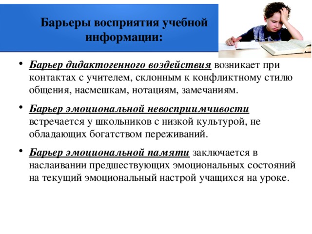 Барьеры восприятия учебной информации: Барьер дидактогенного воздействия возникает при контактах с учителем, склонным к конфликтному стилю общения, насмешкам, нотациям, замечаниям. Барьер эмоциональной невосприимчивости встречается у школьников с низкой культурой, не обладающих богатством переживаний. Барьер эмоциональной памяти заключается в наслаивании предшествующих эмоциональных состояний на текущий эмоциональный настрой учащихся на уроке. 