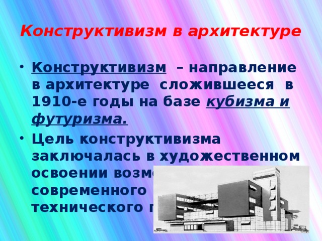 Конструктивизм в архитектуре Конструктивизм – направление в архитектуре сложившееся в 1910-е годы на базе кубизма и футуризма. Цель конструктивизма заключалась в художественном освоении возможностей современного научно-технического прогресса.  