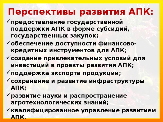 Перспективы развития АПК: предоставление государствен­ной поддержки АПК в форме субсидий, государствен­ных закупок; обеспечение доступности финансово-кредитных инструментов для АПК; создание привлекательных усло­вий для инвестиций в проекты развития АПК; поддержка экспорта продукции; сохранение и развитие инфраструктуры АПК; развитие науки и распространение агротехнологических знаний; квалифицированное управление раз­витием АПК. 