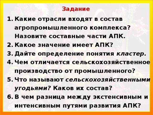 Задание Какие отрасли входят в состав агропромышленного комплекса? Назовите составные части АПК. Какое значение имеет АПК? Дайте определение понятия кластер. Чем отличается сельскохозяйственное производство от промышленного? Что называют сельскохозяйственными угодьями? Каков их состав? В чем разница между экстенсивным и интенсивным путями развития АПК? 