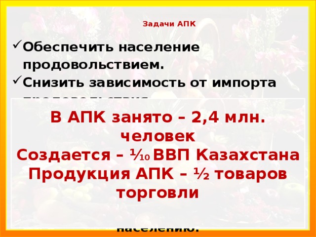  Задачи АПК   Обеспечить население продовольствием. Снизить зависимость от импорта продовольствия. Слово аграрный (от лат. agragius) означает «земля, земледелие, землепользова­ние». Недостаточно только произвести сельскохозяйственную продукцию, её нужно сохранить, качественно переработать и вовремя доставить населению.    В АПК занято – 2,4 млн. человек Создается – ⅟ 10 ВВП Казахстана Продукция АПК – ½ товаров торговли    