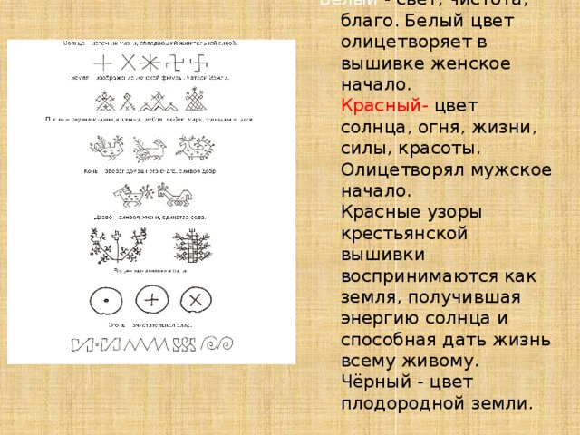 Белый - свет, чистота, благо. Белый цвет олицетворяет в вышивке женское начало.  Красный- цвет солнца, огня, жизни, силы, красоты. Олицетворял мужское начало.  Красные узоры крестьянской вышивки воспринимаются как земля, получившая энергию солнца и способная дать жизнь всему живому.  Чёрный - цвет плодородной земли.   