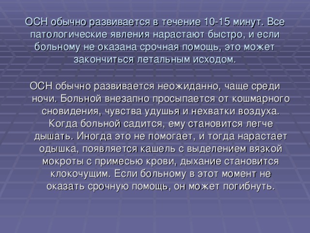 ОСН обычно развивается в течение 10-15 минут. Все патологические явления нарастают быстро, и если больному не оказана срочная помощь, это может закончиться летальным исходом. ОСН обычно развивается неожиданно, чаще среди ночи. Больной внезапно просыпается от кошмарного сновидения, чувства удушья и нехватки воздуха. Когда больной садится, ему становится легче дышать. Иногда это не помогает, и тогда нарастает одышка, появляется кашель с выделением вязкой мокроты с примесью крови, дыхание становится клокочущим. Если больному в этот момент не оказать срочную помощь, он может погибнуть. 