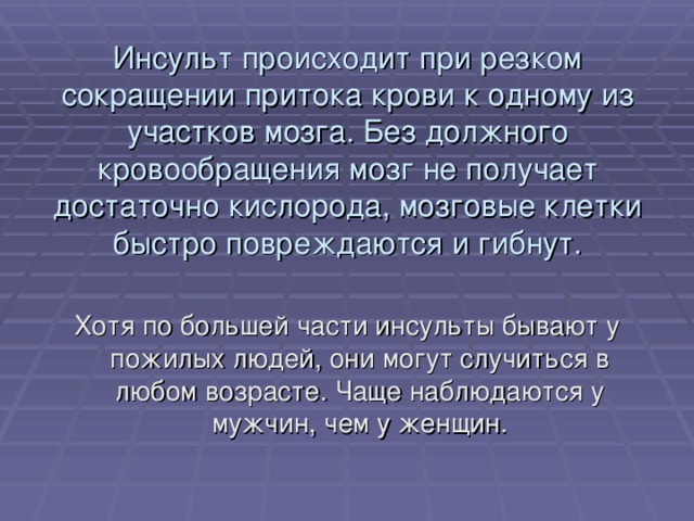 Инсульт происходит при резком сокращении притока крови к одному из участков мозга. Без должного кровообращения мозг не получает достаточно кислорода, мозговые клетки быстро повреждаются и гибнут. Хотя по большей части инсульты бывают у пожилых людей, они могут случиться в любом возрасте. Чаще наблюдаются у мужчин, чем у женщин. 