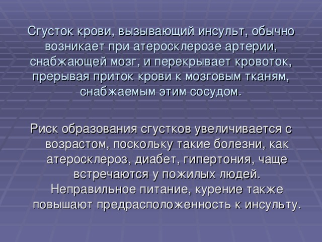 Сгусток крови, вызывающий инсульт, обычно возникает при атеросклерозе артерии, снабжающей мозг, и перекрывает кровоток, прерывая приток крови к мозговым тканям, снабжаемым этим сосудом. Риск образования сгустков увеличивается с возрастом, поскольку такие болезни, как атеросклероз, диабет, гипертония, чаще встречаются у пожилых людей. Неправильное питание, курение также повышают предрасположенность к инсульту. 