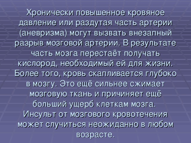 Хронически повышенное кровяное давление или раздутая часть артерии (аневризма) могут вызвать внезапный разрыв мозговой артерии. В результате часть мозга перестаёт получать кислород, необходимый ей для жизни. Более того, кровь скапливается глубоко в мозгу. Это ещё сильнее сжимает мозговую ткань и причиняет ещё больший ущерб клеткам мозга.  Инсульт от мозгового кровотечения может случиться неожиданно в любом возрасте. 