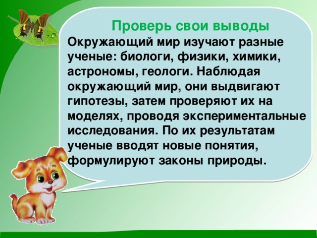 Проверь свои выводы Окружающий мир изучают разные ученые: биологи, физики, химики, астрономы, геологи. Наблюдая окружающий мир, они выдвигают гипотезы, затем проверяют их на моделях, проводя экспериментальные исследования. По их результатам ученые вводят новые понятия, формулируют законы природы. 