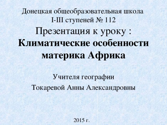 Донецкая общеобразовательная школа  I-III ступеней № 112  Презентация к уроку : Климатические особенности материка Африка Учителя географии Токаревой Анны Александровны 2015 г.  