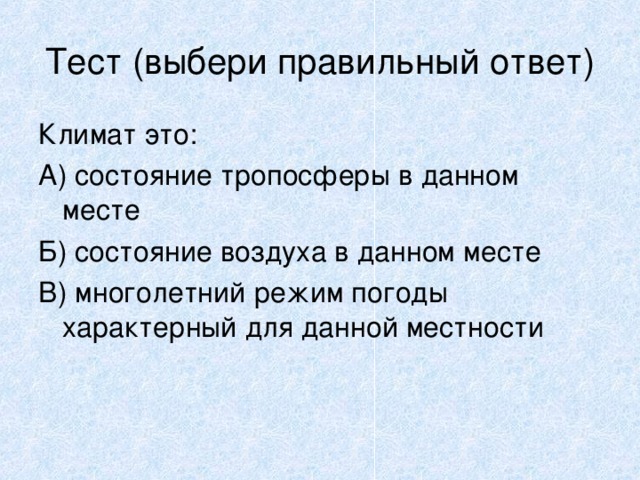 Тест (выбери правильный ответ) Климат это: А) состояние тропосферы в данном месте Б) состояние воздуха в данном месте В) многолетний режим погоды характерный для данной местности 