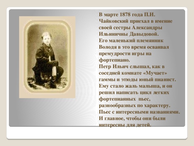 В марте 1878 года П.И. Чайковский приехал в имение своей сестры Александры Ильиничны Давыдовой.  Его маленький племянник Володя в это время осваивал премудрости игры на фортепиано.  Петр Ильич слышал, как в соседней комнате «Мучает» гаммы и этюды юный пианист.  Ему стало жаль малыша, и он решил написать цикл легких фортепианных пьес, разнообразных по характеру. Пьес с интересными названиями. И главное, чтобы они были интересны для детей. 