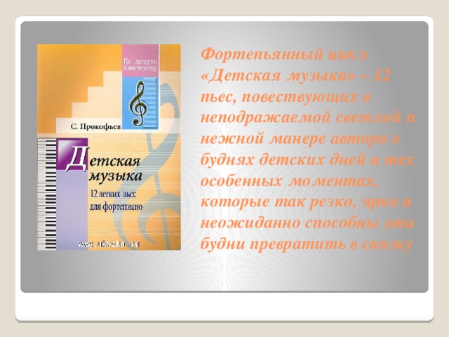 Фортепьянный цикл «Детская музыка» – 12 пьес, повествующих в неподражаемой светлой и нежной манере автора о буднях детских дней и тех особенных моментах, которые так резко, ярко и неожиданно способны эти будни превратить в сказку    