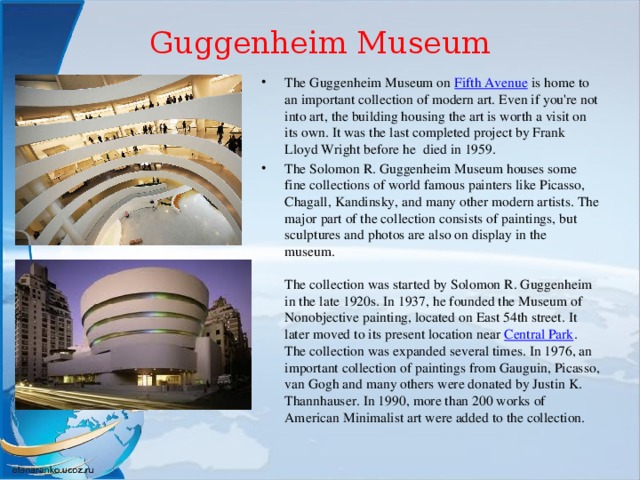 Guggenheim Museum   The Guggenheim Museum on  Fifth Avenue  is home to an important collection of modern art. Even if you're not into art, the building housing the art is worth a visit on its own. It was the last completed project by Frank Lloyd Wright before he died in 1959. The Solomon R. Guggenheim Museum houses some fine collections of world famous painters like Picasso, Chagall, Kandinsky, and many other modern artists. The major part of the collection consists of paintings, but sculptures and photos are also on display in the museum.    The collection was started by Solomon R. Guggenheim in the late 1920s. In 1937, he founded the Museum of Nonobjective painting, located on East 54th street. It later moved to its present location near  Central Park . The collection was expanded several times. In 1976, an important collection of paintings from Gauguin, Picasso, van Gogh and many others were donated by Justin K. Thannhauser. In 1990, more than 200 works of American Minimalist art were added to the collection.   