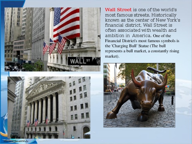 Wall Street is one of the world's most famous streets. Historically known as the center of New York's financial district, Wall Street is often associated with wealth and ambition in America. One of the Financial District's most famous symbols is the 'Charging Bull' Statue (The bull represents a bull market, a constantly rising market).  