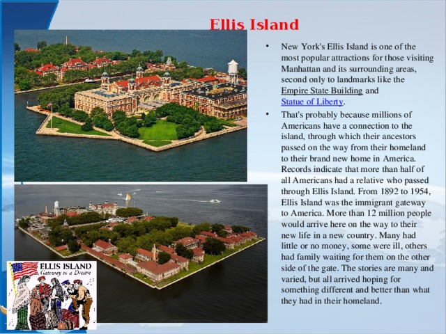 Ellis Island   New York's Ellis Island is one of the most popular attractions for those visiting Manhattan and its surrounding areas, second only to landmarks like the  Empire State Building  and  Statue of Liberty . That's probably because millions of Americans have a connection to the island, through which their ancestors passed on the way from their homeland to their brand new home in America. Records indicate that more than half of all Americans had a relative who passed through Ellis Island. From 1892 to 1954, Ellis Island was the immigrant gateway to America. More than 12 million people would arrive here on the way to their new life in a new country. Many had little or no money, some were ill, others had family waiting for them on the other side of the gate. The stories are many and varied, but all arrived hoping for something different and better than what they had in their homeland.  