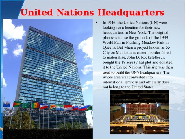 United Nations Headquarters   In 1946, the United Nations (UN) were looking for a location for their new headquarters in New York. The original plan was to use the grounds of the 1939 World Fair in Flushing Meadow Park in Queens. But when a project known as X-City on Manhattan's eastern border failed to materialize, John D. Rockefeller Jr. bought the 18 acre (7 ha) plot and donated it to the United Nations. This site was then used to build the UN's headquarters. The whole area was converted into international territory and officially does not belong to the United States. 