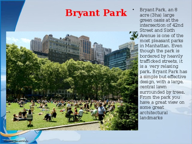 Bryant Park   Bryant Park, an 8 acre (3ha) large green oasis at the intersection of 42nd Street and Sixth Avenue is one of the most pleasant parks in Manhattan. Even though the park is bordered by heavily trafficked streets, it is a very relaxing park . Bryant Park has a simple but effective design, with a large, central lawn surrounded by trees. From the park you have a great view on some great architectural landmarks 