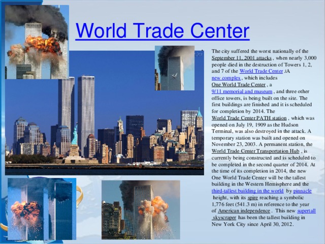 World Trade Center The city suffered the worst nationally of the  September 11, 2001 attacks , when nearly 3,000 people died in the destruction of Towers 1, 2, and 7 of the  World Trade Center . [ A  new complex , which includes  One World Trade Center , a  9/11 memorial and museum , and three other office towers, is being built on the site. The first buildings are finished and it is scheduled for completion by 2014. The  World Trade Center PATH station , which was opened on July 19, 1909 as the Hudson Terminal, was also destroyed in the attack. A temporary station was built and opened on November 23, 2003. A permanent station, the  World Trade Center Transportation Hub , is currently being constructed and is scheduled to be completed in the second quarter of 2014. At the time of its completion in 2014, the new One World Trade Center will be the tallest building in the Western Hemisphere and the  third-tallest building in the world  by  pinnacle  height, with its  spire  reaching a symbolic 1,776 feet (541.3 m) in reference to the year of  American independence .  This new  supertall skyscraper  has been the tallest building in New York City since April 30, 2012. 