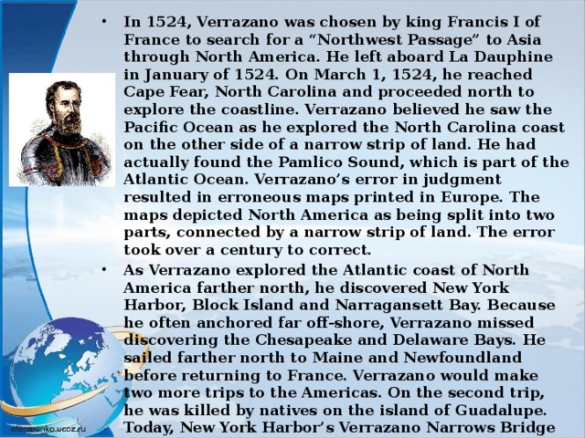 In 1524, Verrazano was chosen by king Francis I of France to search for a “Northwest Passage” to Asia through North America. He left aboard La Dauphine in January of 1524. On March 1, 1524, he reached Cape Fear, North Carolina and proceeded north to explore the coastline. Verrazano believed he saw the Pacific Ocean as he explored the North Carolina coast on the other side of a narrow strip of land. He had actually found the Pamlico Sound, which is part of the Atlantic Ocean. Verrazano’s error in judgment resulted in erroneous maps printed in Europe. The maps depicted North America as being split into two parts, connected by a narrow strip of land. The error took over a century to correct. As Verrazano explored the Atlantic coast of North America farther north, he discovered New York Harbor, Block Island and Narragansett Bay. Because he often anchored far off-shore, Verrazano missed discovering the Chesapeake and Delaware Bays. He sailed farther north to Maine and Newfoundland before returning to France. Verrazano would make two more trips to the Americas. On the second trip, he was killed by natives on the island of Guadalupe. Today, New York Harbor’s Verrazano Narrows Bridge commemorates his epic journey 