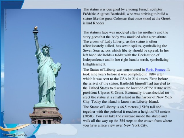 The statue was designed by a young French sculptor, Frédéric-Auguste Bartholdi, who was striving to build a statue like the great Colossus that once stood at the Greek island Rhodes.   The statue's face was modeled after his mother's and the story goes that the body was modeled after a prostitute.  The crown of Lady Liberty, as the statue is often affectionately called, has seven spikes, symbolizing the Seven Seas across which liberty should be spread. In her left hand she holds a tablet with the Declaration of Independence and in her right hand a torch, symbolizing Enlightenment. The Statue of Liberty was constructed in  Paris, France . It took nine years before it was completed in 1884 after which it was sent to the USA in 214 crates. Even before the arrival of the statue, Bartholdi himself had traveled to the United States to discuss the location of the statue with president Ulysses S. Grant. Eventually it was decided tot erect the statue at a small island in the harbor of New York City. Today the island is known as Liberty Island. The Statue of Liberty is 46,5 meters (151ft) tall and together with the pedestal it reaches a height of 93 meters (305ft). You can take the staircase inside the statue and walk all the way up the 354 steps to the crown from where you have a nice view over New York City.   