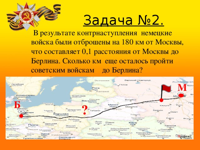  Задача №2.  В результате контрнаступления немецкие войска были отброшены на 180 км от Москвы, что составляет 0,1 расстояния от Москвы до Берлина. Сколько км еще осталось пройти советским войскам до Берлина? М Б ? В ходе сражения немецкие войска потерпели 