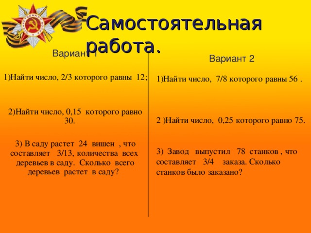 Самостоятельная работа.        Вариант 1 1)Найти число, 2/3 которого равны 12; 2)Найти число, 0,15 которого равно 30. 3) В саду растет 24 вишен , что составляет 3/13, количества всех деревьев в саду. Сколько всего деревьев растет в саду?  Вариант 2 1)Найти число, 7/8 которого равны 56 . 2 )Найти число, 0,25 которого равно 75. 3) Завод выпустил 78 станков , что составляет 3/4 заказа. Сколько станков было заказано? 