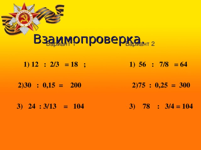         Взаимопроверка. Вариант 1 Вариант 2  1) 12 : 2/3 = 18 ; 1) 56 : 7/8 = 64   2)30 : 0,15 = 200 2)75 : 0,25 = 300   3) 24 : 3/13 = 104 3) 78 : 3/4 = 104  