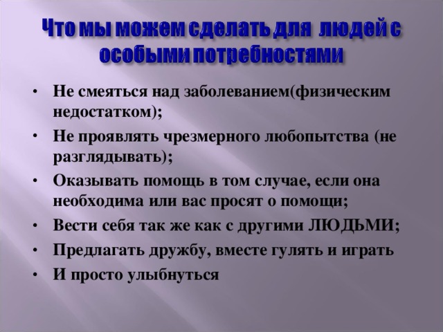 Не смеяться над заболеванием(физическим недостатком); Не проявлять чрезмерного любопытства (не разглядывать); Оказывать помощь в том случае, если она необходима или вас просят о помощи; Вести себя так же как с другими ЛЮДЬМИ; Предлагать дружбу, вместе гулять и играть И просто улыбнуться 