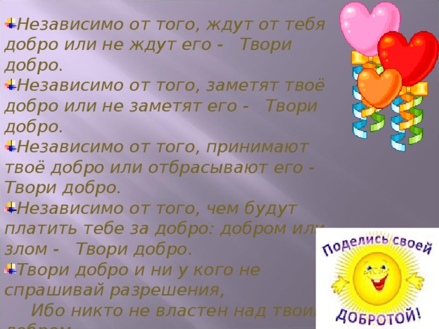 Независимо от того, ждут от тебя добро или не ждут его -     Твори добро.    Независимо от того, заметят твоё добро или не заметят его -     Твори добро.    Независимо от того, принимают твоё добро или отбрасывают его -    Твори добро.    Независимо от того, чем будут платить тебе за добро: добром или злом -     Твори добро.    Твори добро и ни у кого не спрашивай разрешения,     Ибо никто не властен над твоим добром  Ш.А. Амонашвили 